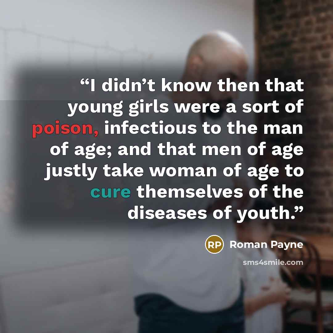 “I didn’t know then that young girls were a sort of poison, infectious to the man of age; and that men of age justly take woman of age to cure themselves of the diseases of youth.” quote by Roman Payne