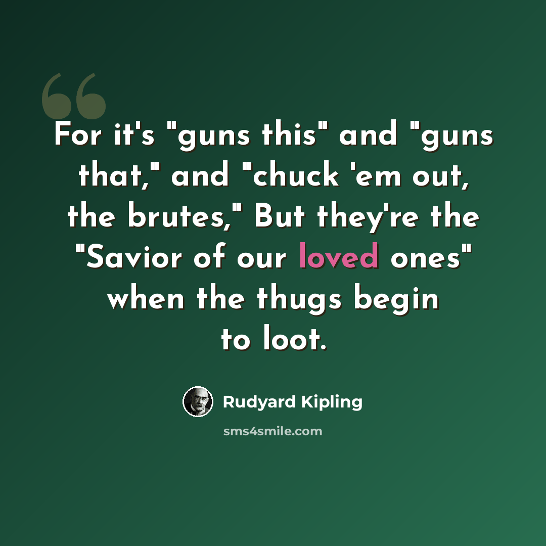 “For it's "guns this" and "guns that," and "chuck 'em out, the brutes," But they're the "Savior of our loved ones" when the thugs begin to loot.” quote by Rudyard Kipling
