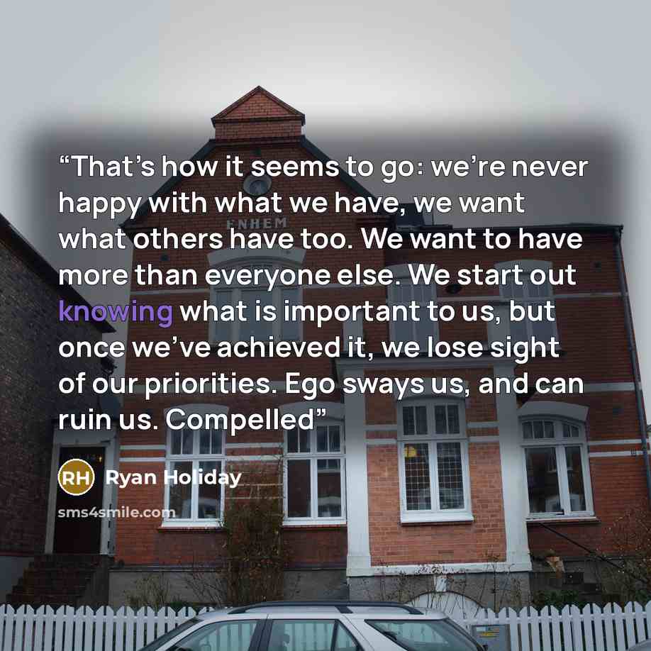 “That’s how it seems to go: we’re never happy with what we have, we want what others have too. We want to have more than everyone else. We start out knowing what is important to us, but once we’ve achieved it, we lose sight of our priorities. Ego sways us, and can ruin us. Compelled” quote by Ryan Holiday