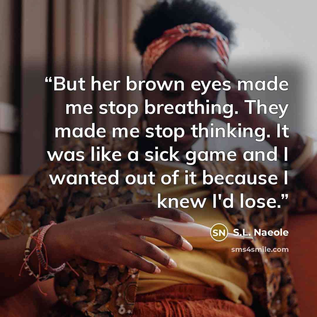 “But her brown eyes made me stop breathing. They made me stop thinking. It was like a sick game and I wanted out of it because I knew I'd lose.” quote by S.L. Naeole