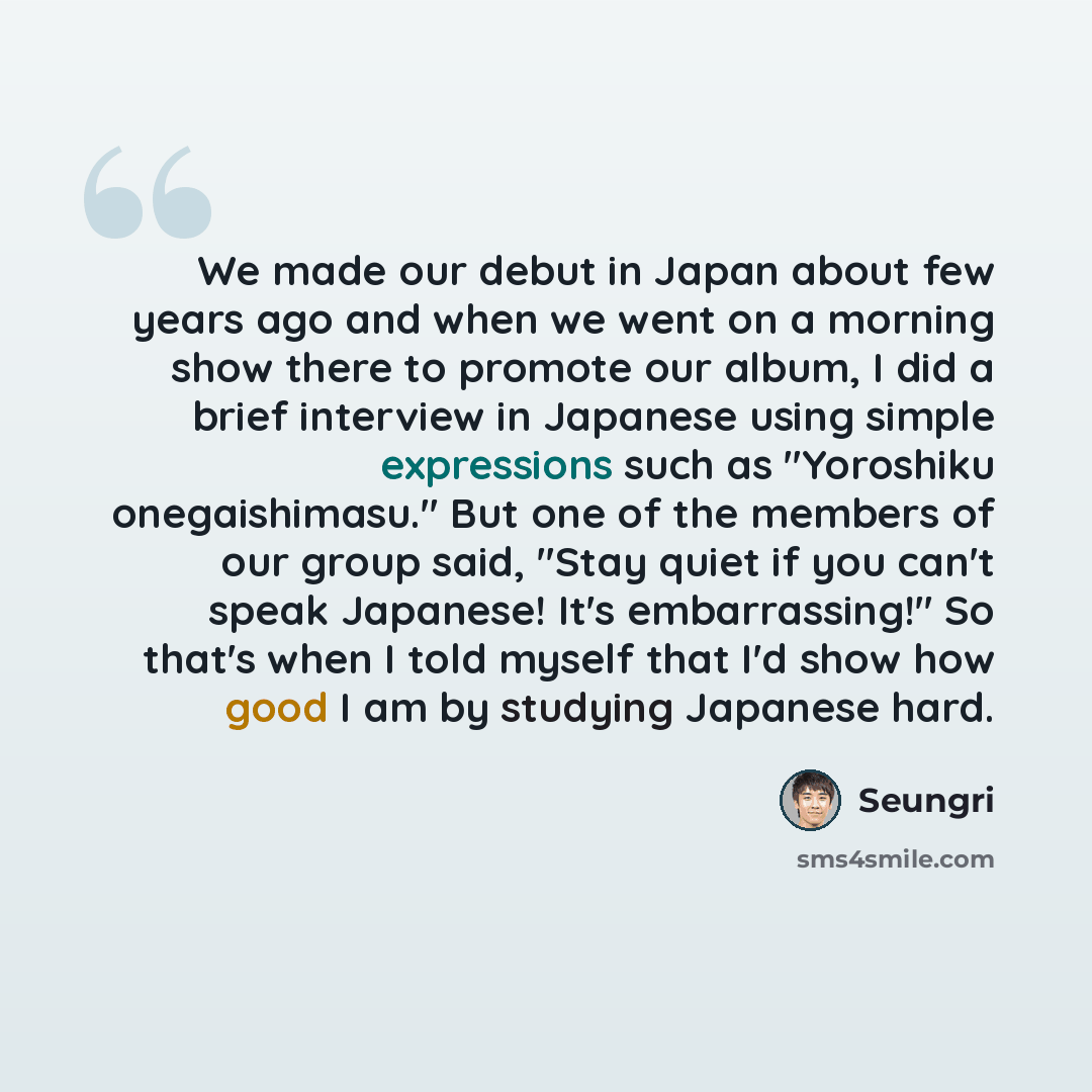 “We made our debut in Japan about few years ago and when we went on a morning show there to promote our album, I did a brief interview in Japanese using simple expressions such as "Yoroshiku onegaishimasu." But one of the members of our group said, "Stay quiet if you can't speak Japanese! It's…” quote by Seungri