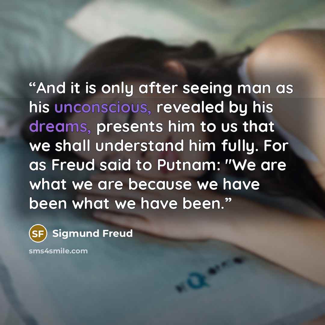 “And it is only after seeing man as his unconscious, revealed by his dreams, presents him to us that we shall understand him fully. For as Freud said to Putnam: "We are what we are because we have been what we have been.” quote by Sigmund Freud