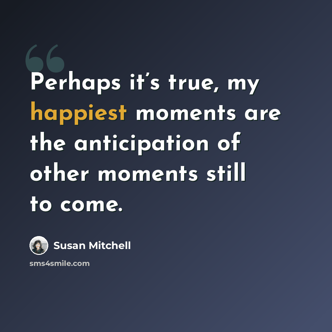 “Perhaps it’s true, my happiest moments are the anticipation of other moments still to come.” quote by Susan Mitchell