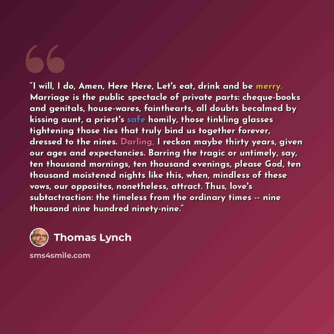 “I will, I do, Amen, Here Here, Let's eat, drink and be merry. Marriage is the public spectacle of private parts: cheque-books and genitals, house-wares, fainthearts, all doubts becalmed by kissing aunt, a priest's safe homily, those tinkling glasses tightening those ties that truly bind us…” quote by Thomas Lynch