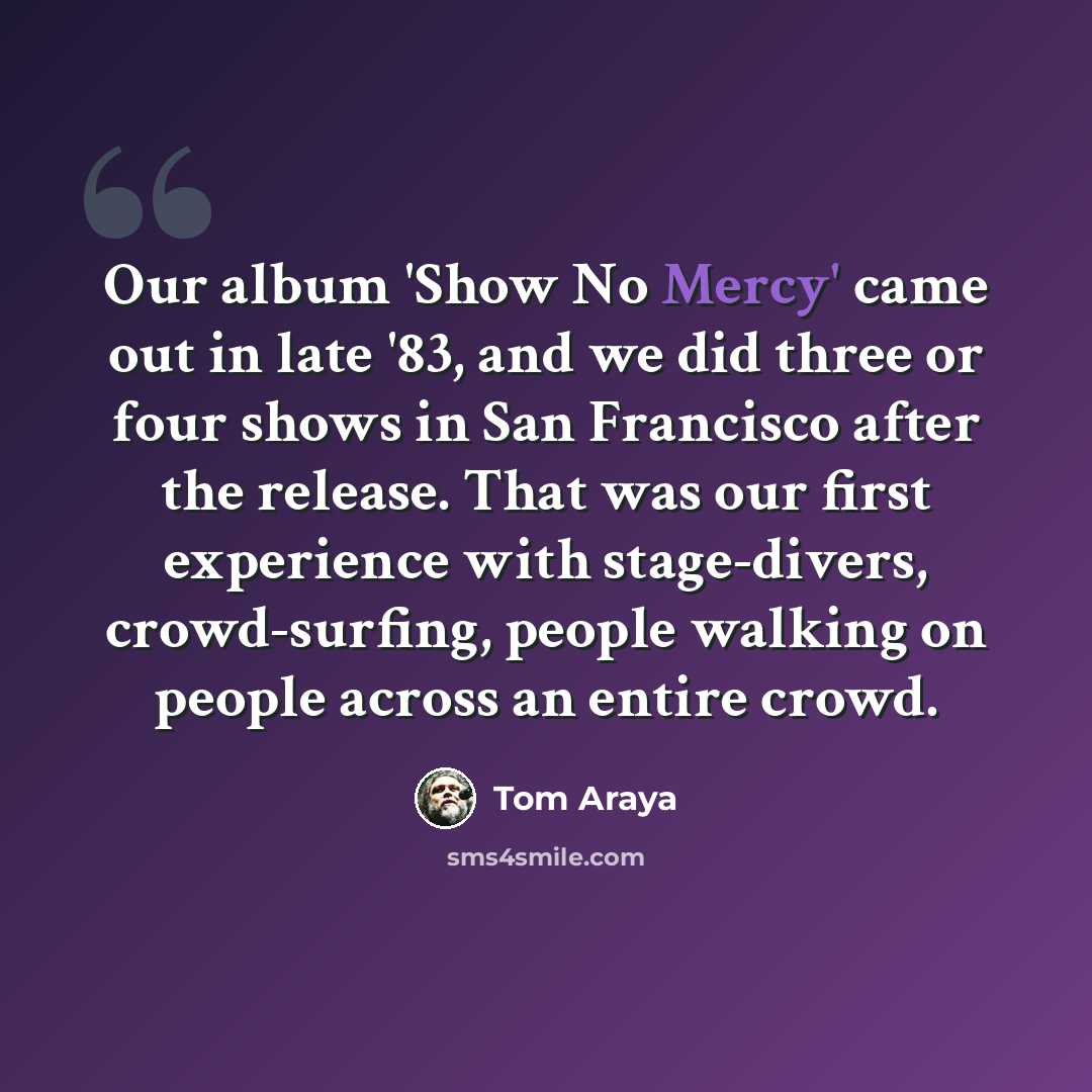 “Our album 'Show No Mercy' came out in late '83, and we did three or four shows in San Francisco after the release. That was our first experience with stage-divers, crowd-surfing, people walking on people across an entire crowd.” quote by Tom Araya