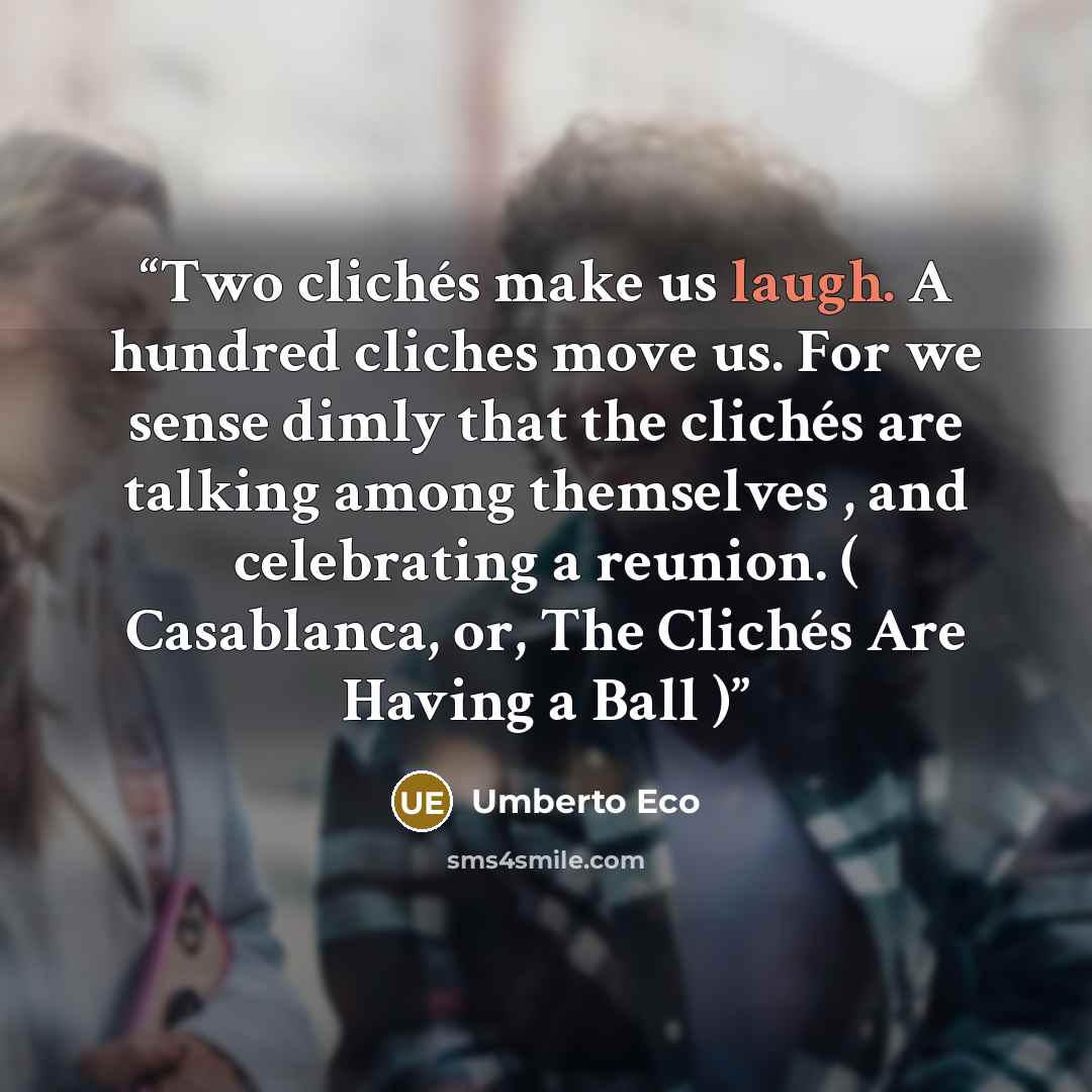 “Two clichés make us laugh. A hundred cliches move us. For we sense dimly that the clichés are talking among themselves , and celebrating a reunion. ( Casablanca, or, The Clichés Are Having a Ball )” quote by Umberto Eco