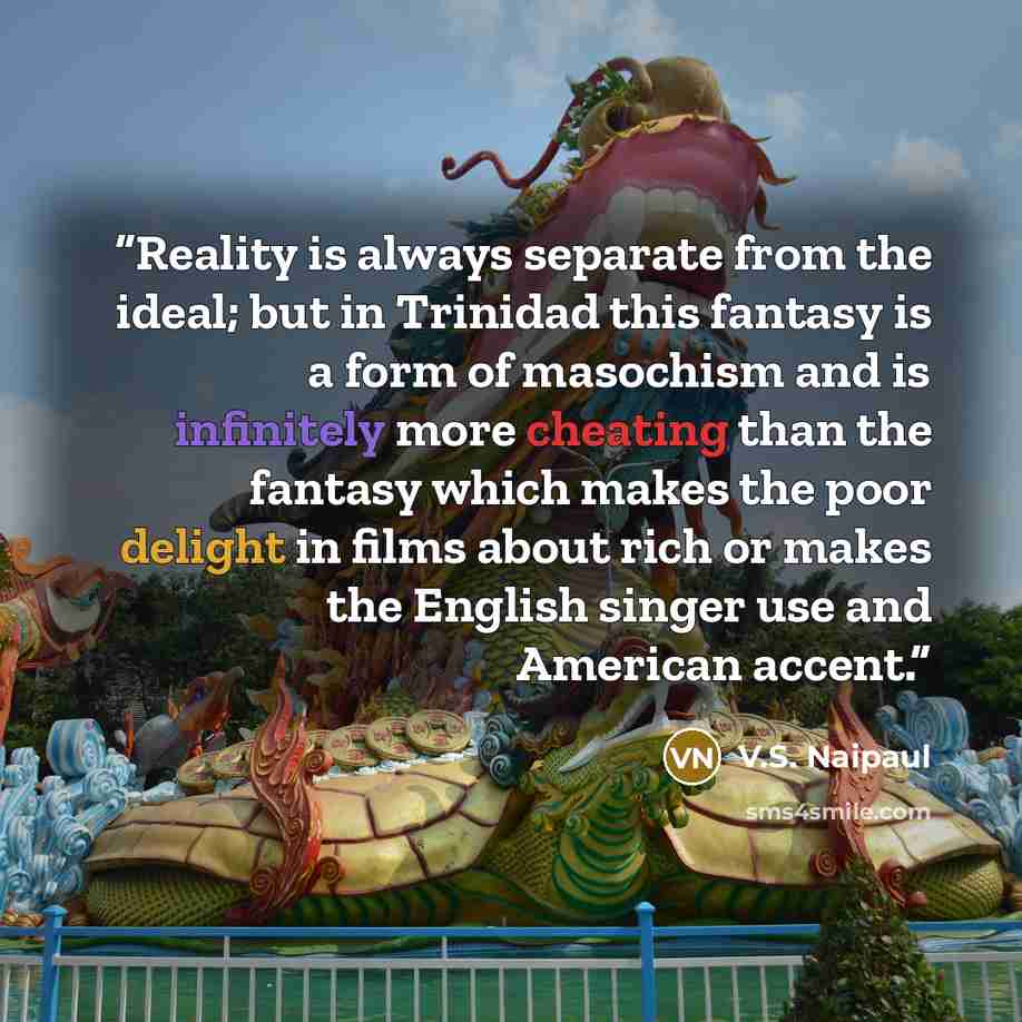 “Reality is always separate from the ideal; but in Trinidad this fantasy is a form of masochism and is infinitely more cheating than the fantasy which makes the poor delight in films about rich or makes the English singer use and American accent.” quote by V.S. Naipaul