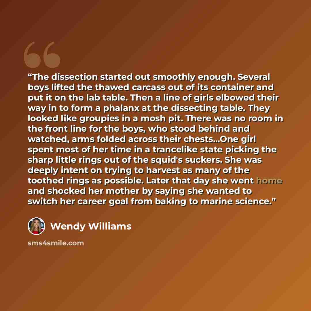“The dissection started out smoothly enough. Several boys lifted the thawed carcass out of its container and put it on the lab table. Then a line of girls elbowed their way in to form a phalanx at the dissecting table. They looked like groupies in a mosh pit. There was no room in the front line for…” quote by Wendy Williams