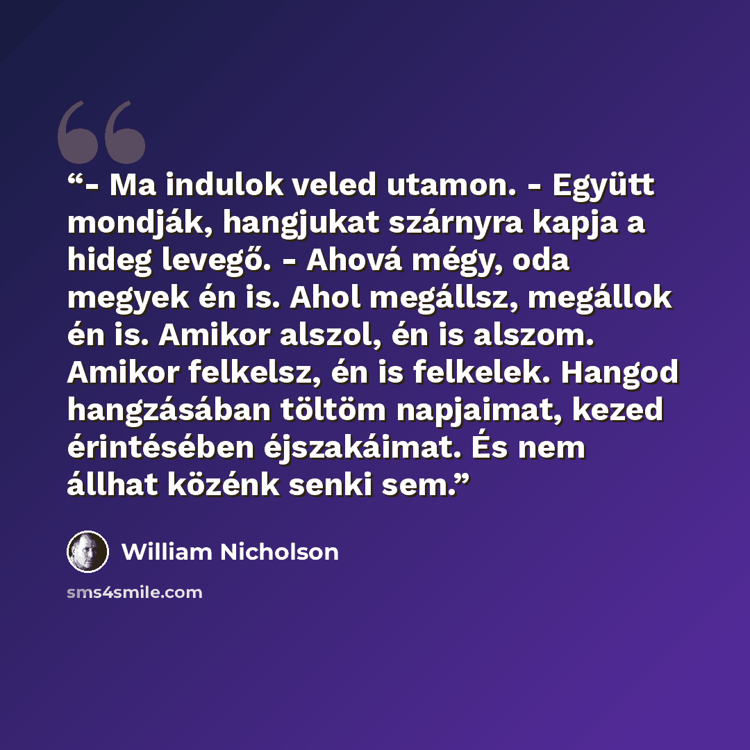 “- Ma indulok veled utamon. - Együtt mondják, hangjukat szárnyra kapja a hideg levegő. - Ahová mégy, oda megyek én is. Ahol megállsz, megállok én is. Amikor alszol, én is alszom. Amikor felkelsz, én is felkelek. Hangod hangzásában töltöm napjaimat, kezed érintésében éjszakáimat. És nem állhat…” quote by William Nicholson