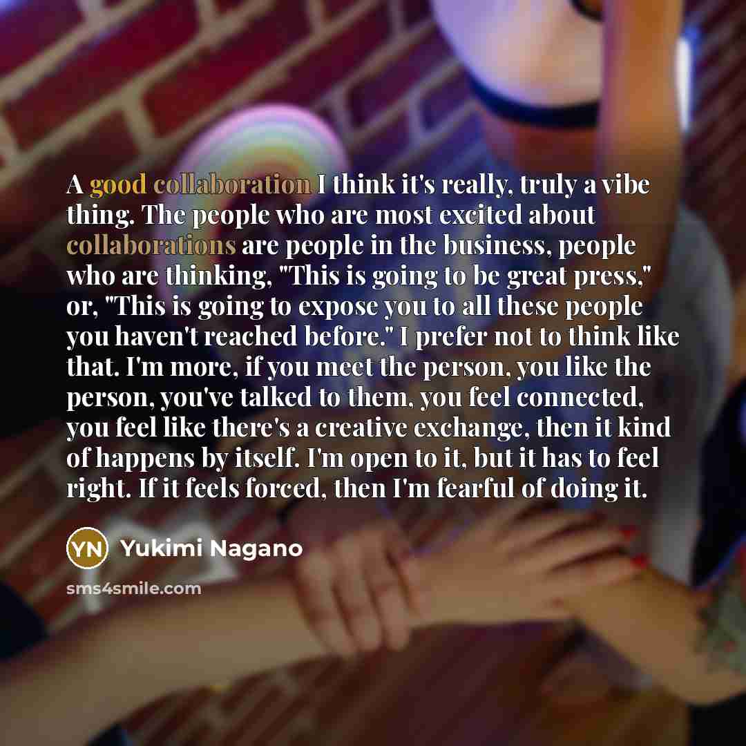 “A good collaboration I think it's really, truly a vibe thing. The people who are most excited about collaborations are people in the business, people who are thinking, "This is going to be great press," or, "This is going to expose you to all these people you haven't reached before." I prefer not…” quote by Yukimi Nagano