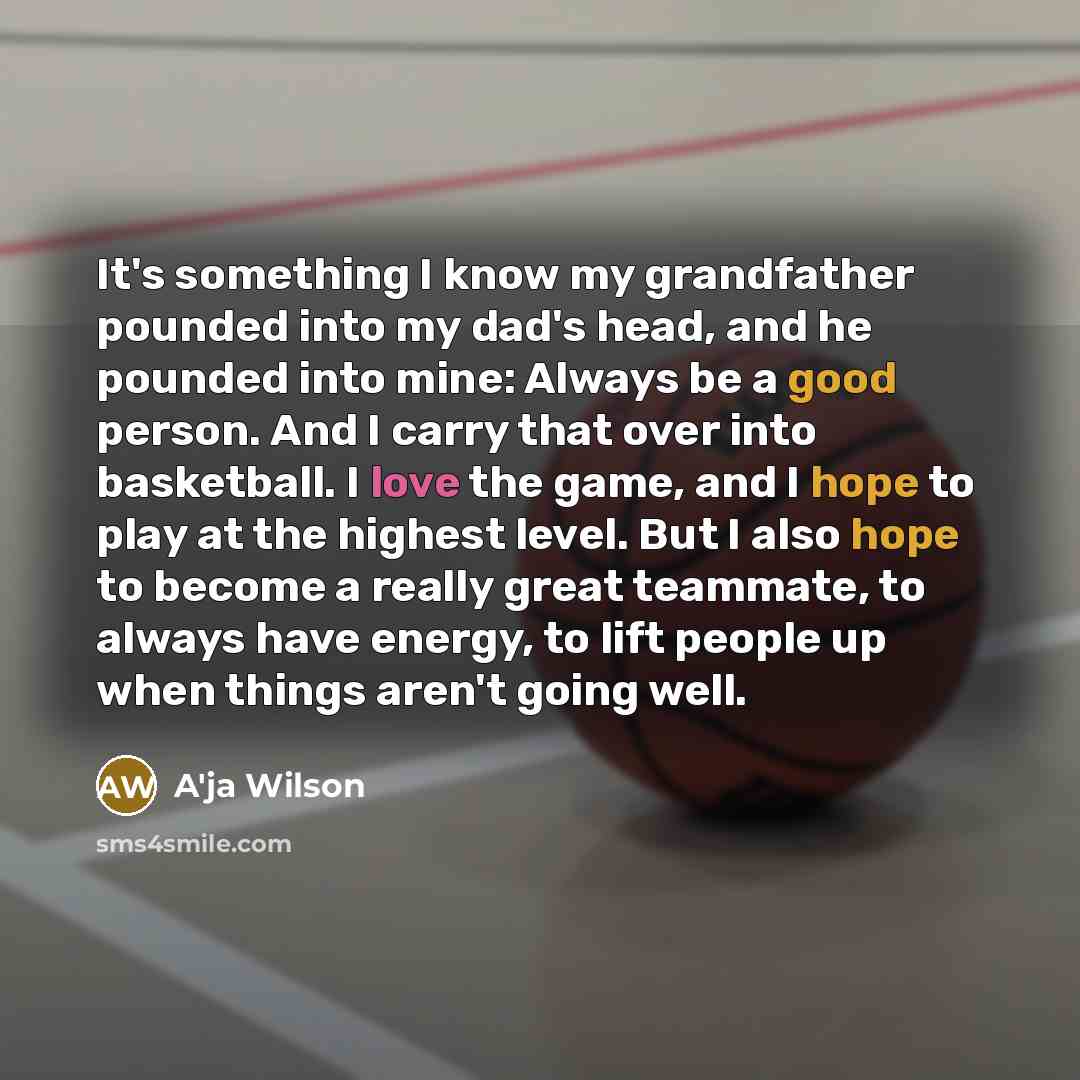 “It's something I know my grandfather pounded into my dad's head, and he pounded into mine: Always be a good person. And I carry that over into basketball. I love the game, and I hope to play at the highest level. But I also hope to become a really great teammate, to always have energy, to lift…” quote by A'ja Wilson
