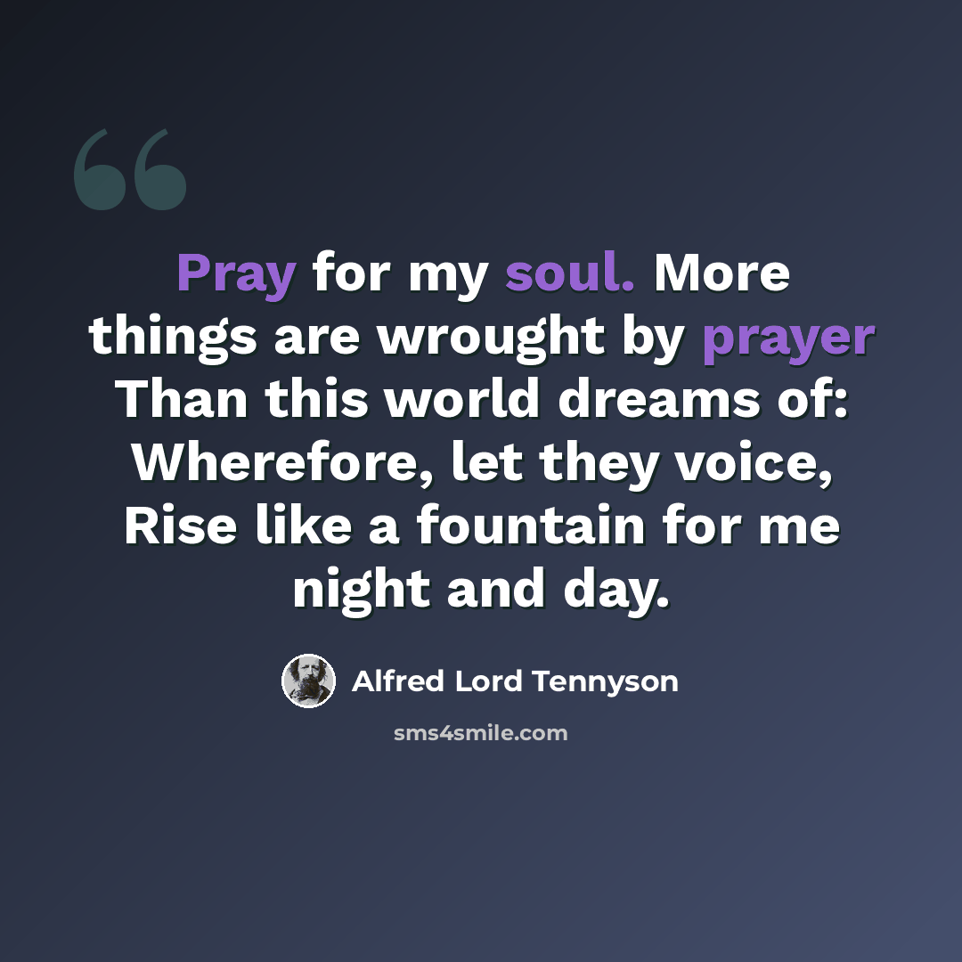 “Pray for my soul. More things are wrought by prayer Than this world dreams of: Wherefore, let they voice, Rise like a fountain for me night and day.” quote by Alfred Lord Tennyson