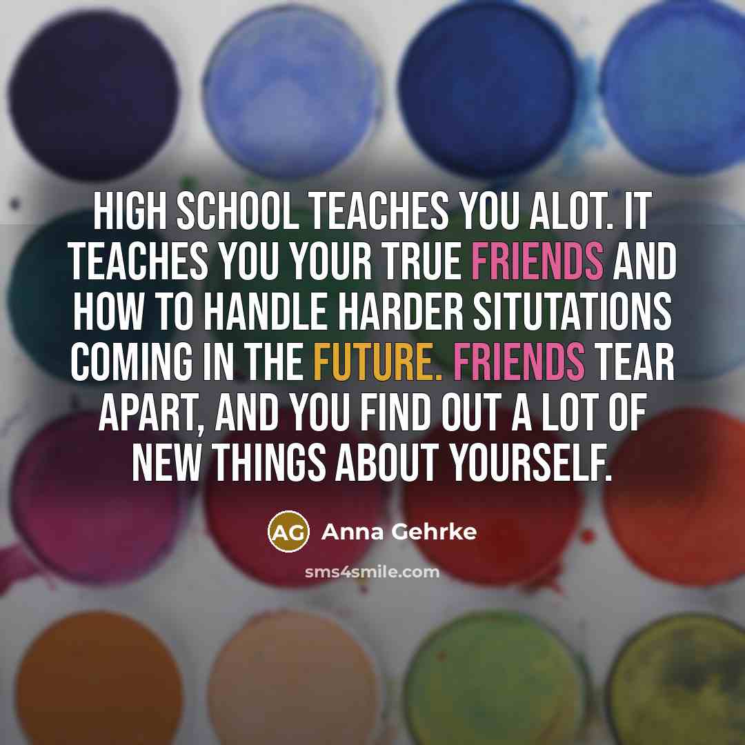 “High school teaches you alot. It teaches you your true friends and how to handle harder situtations coming in the future. Friends tear apart, and you find out a lot of new things about yourself.” quote by Anna Gehrke