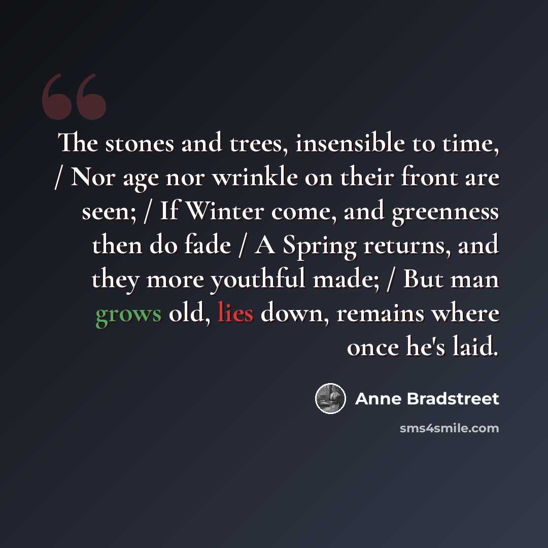 “The stones and trees, insensible to time, / Nor age nor wrinkle on their front are seen; / If Winter come, and greenness then do fade / A Spring returns, and they more youthful made; / But man grows old, lies down, remains where once he's laid.” quote by Anne Bradstreet