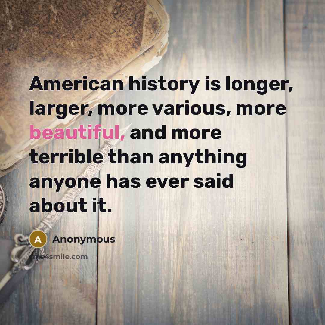 “American history is longer, larger, more various, more beautiful, and more terrible than anything anyone has ever said about it.” quote by Anonymous