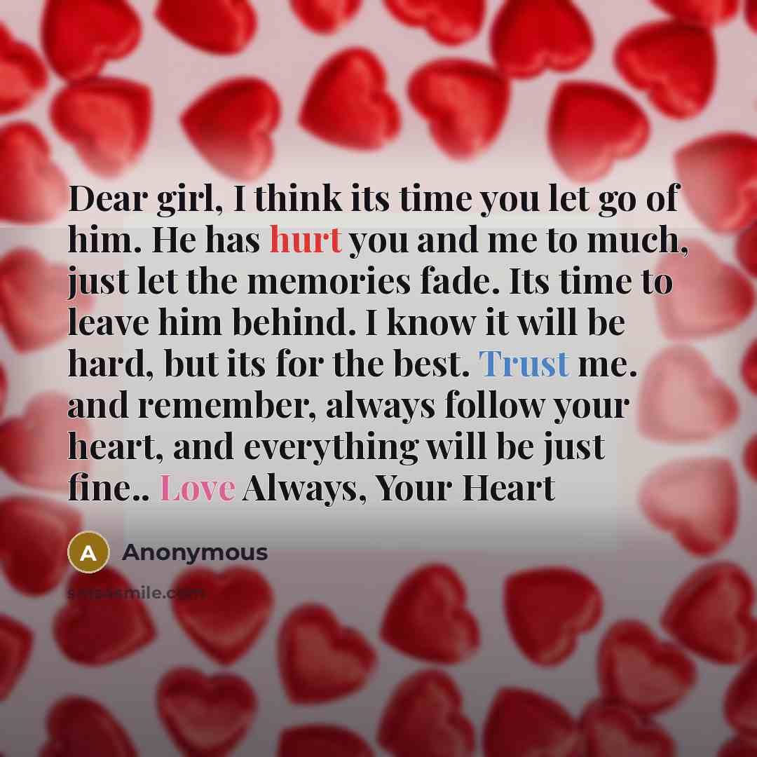 “Dear girl, I think its time you let go of him. He has hurt you and me to much, just let the memories fade. Its time to leave him behind. I know it will be hard, but its for the best. Trust me. and remember, always follow your heart, and everything will be just fine.. Love Always, Your Heart” quote by Anonymous