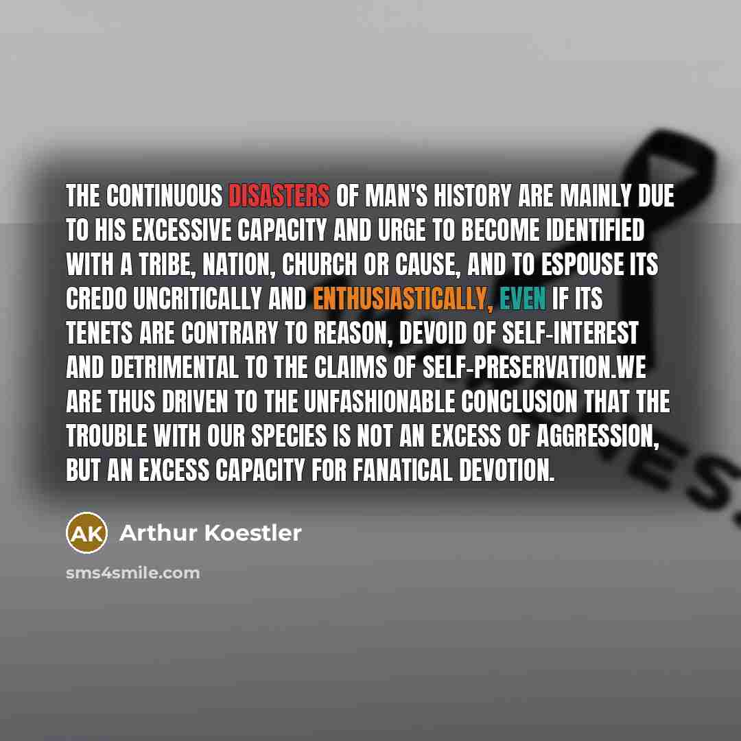 “The continuous disasters of man's history are mainly due to his excessive capacity and urge to become identified with a tribe, nation, church or cause, and to espouse its credo uncritically and enthusiastically, even if its tenets are contrary to reason, devoid of self-interest and detrimental to…” quote by Arthur Koestler