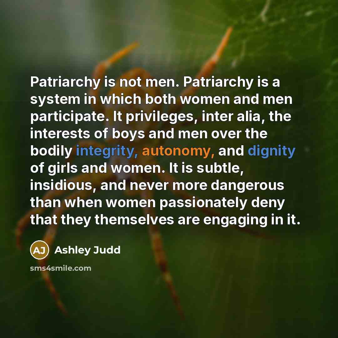 “Patriarchy is not men. Patriarchy is a system in which both women and men participate. It privileges, inter alia, the interests of boys and men over the bodily integrity, autonomy, and dignity of girls and women. It is subtle, insidious, and never more dangerous than when women passionately deny…” quote by Ashley Judd