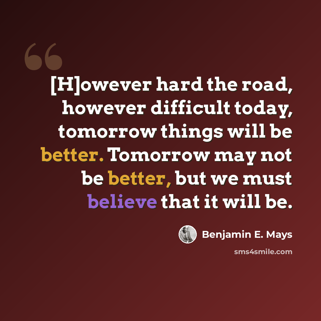 “[H]owever hard the road, however difficult today, tomorrow things will be better. Tomorrow may not be better, but we must believe that it will be.” quote by Benjamin E. Mays
