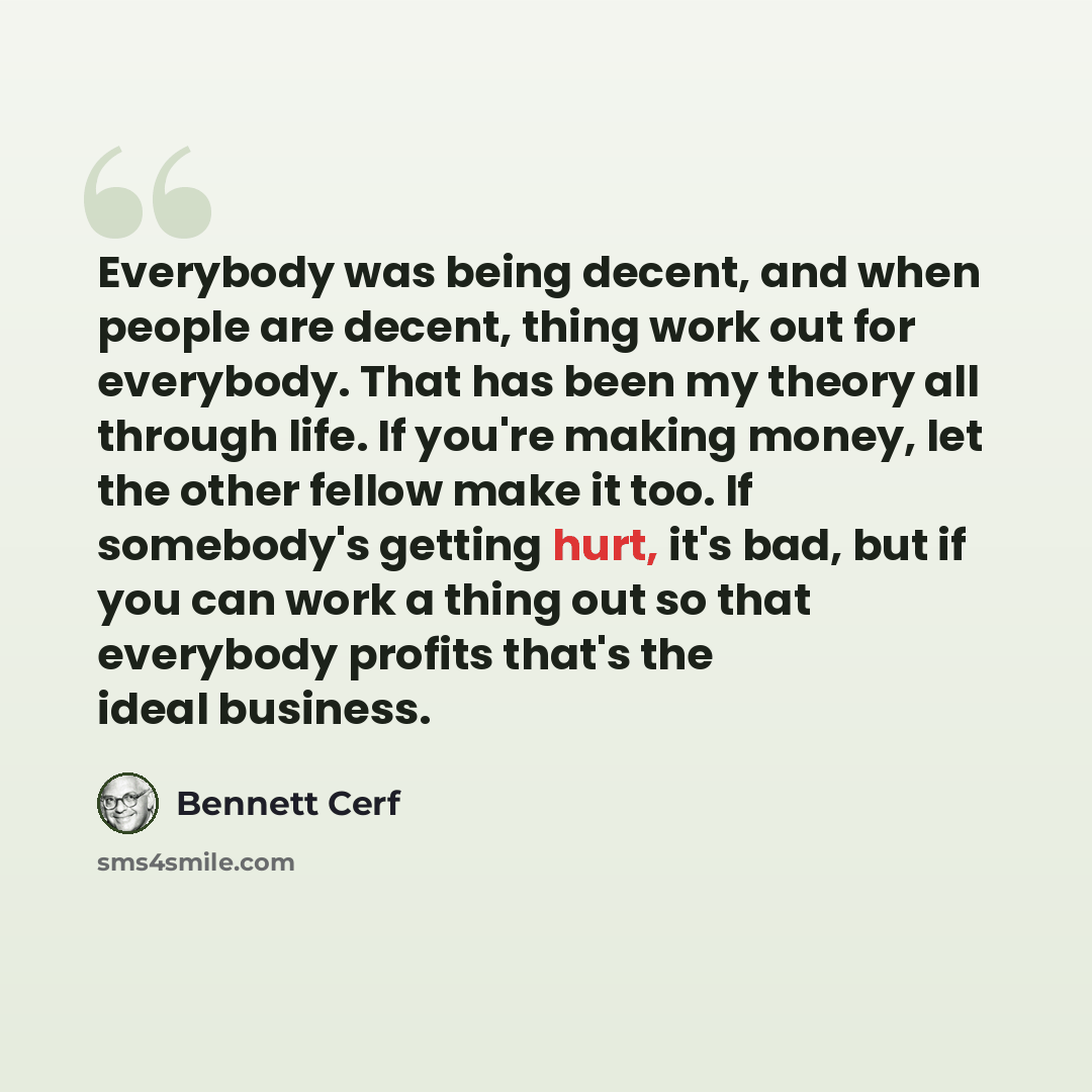 “Everybody was being decent, and when people are decent, thing work out for everybody. That has been my theory all through life. If you're making money, let the other fellow make it too. If somebody's getting hurt, it's bad, but if you can work a thing out so that everybody profits that's the ideal…” quote by Bennett Cerf