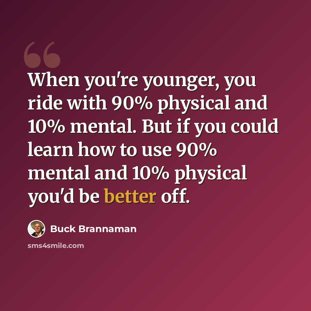 “When you're younger, you ride with 90% physical and 10% mental. But if you could learn how to use 90% mental and 10% physical you'd be better off.” quote by Buck Brannaman