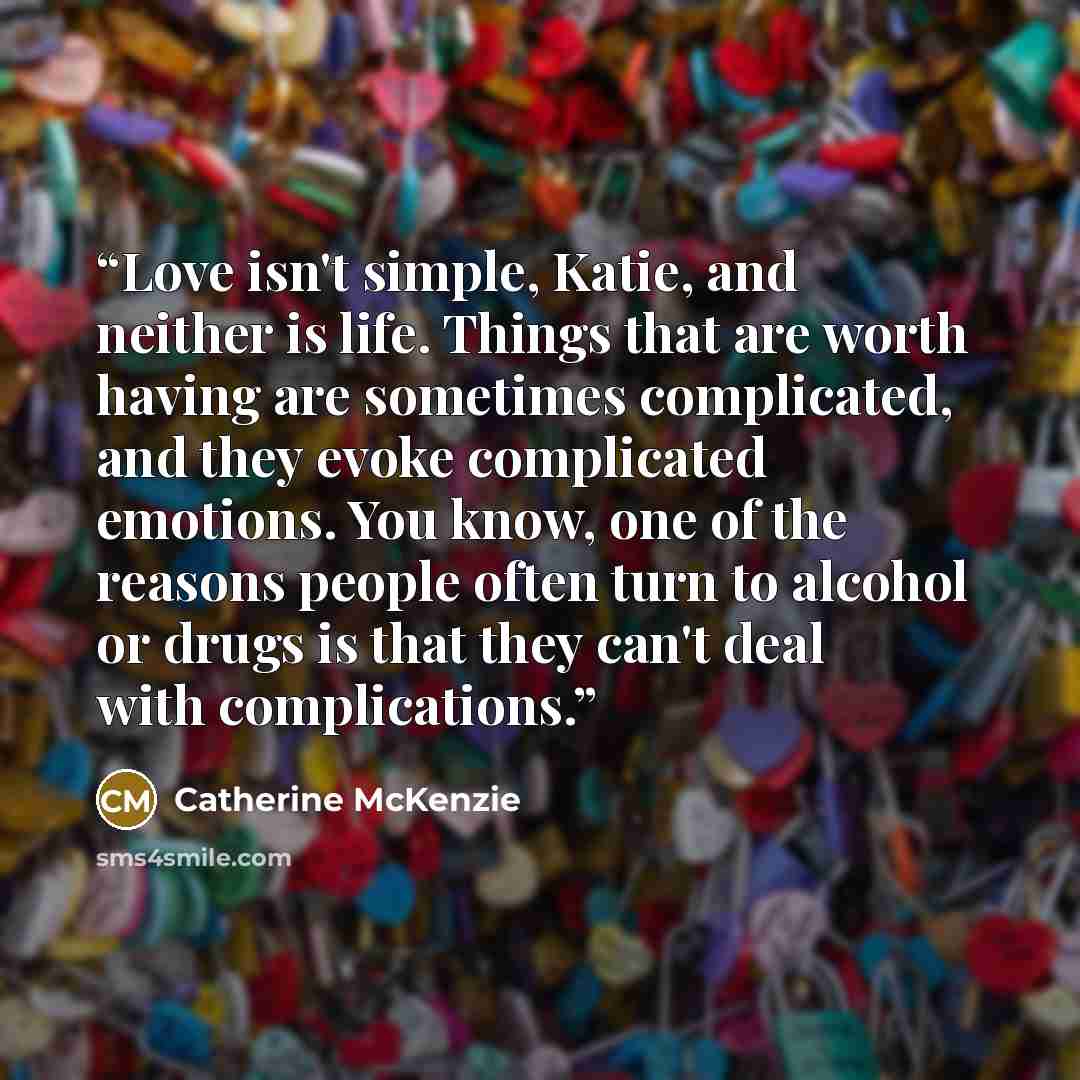 “Love isn't simple, Katie, and neither is life. Things that are worth having are sometimes complicated, and they evoke complicated emotions. You know, one of the reasons people often turn to alcohol or drugs is that they can't deal with complications.” quote by Catherine McKenzie