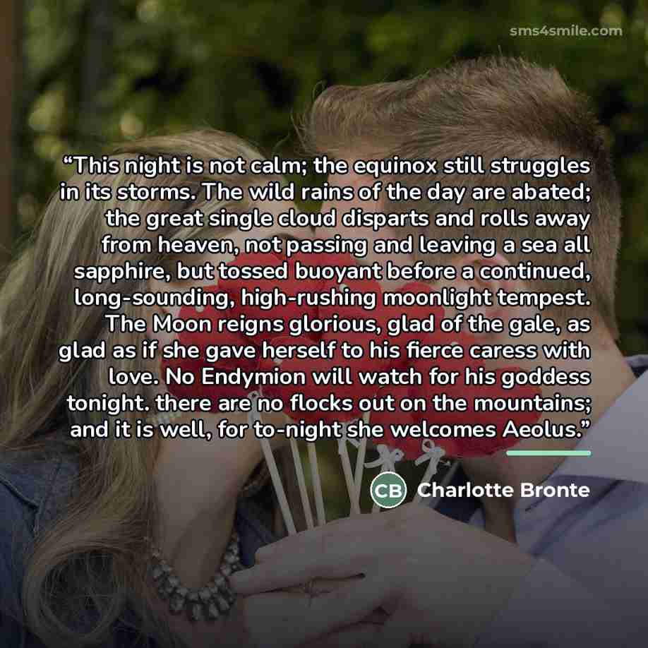 “This night is not calm; the equinox still struggles in its storms. The wild rains of the day are abated; the great single cloud disparts and rolls away from heaven, not passing and leaving a sea all sapphire, but tossed buoyant before a continued, long-sounding, high-rushing moonlight tempest. The…” quote by Charlotte Brontë