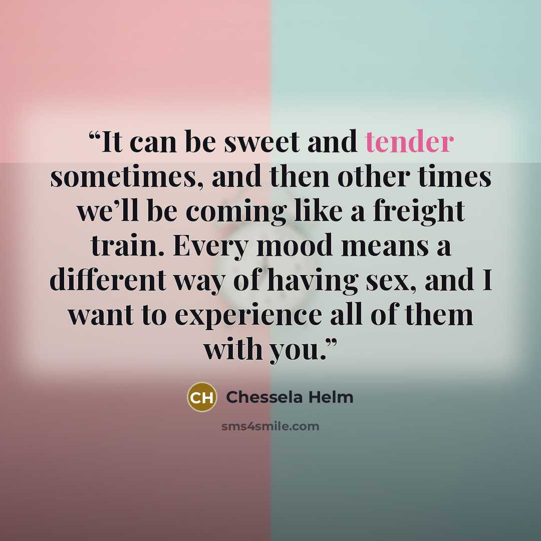 “It can be sweet and tender sometimes, and then other times we’ll be coming like a freight train. Every mood means a different way of having sex, and I want to experience all of them with you.” quote by Chessela Helm