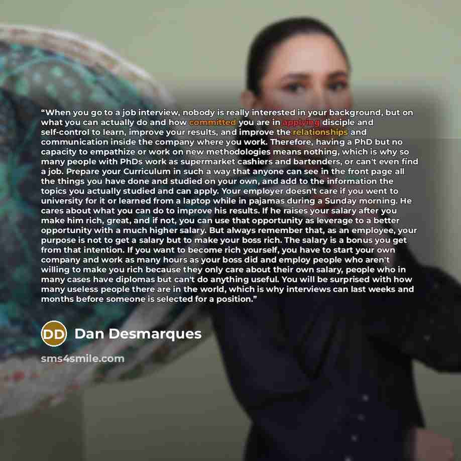 “When you go to a job interview, nobody is really interested in your background, but on what you can actually do and how committed you are in applying disciple and self-control to learn, improve your results, and improve the relationships and communication inside the company where you work…” quote by Dan Desmarques