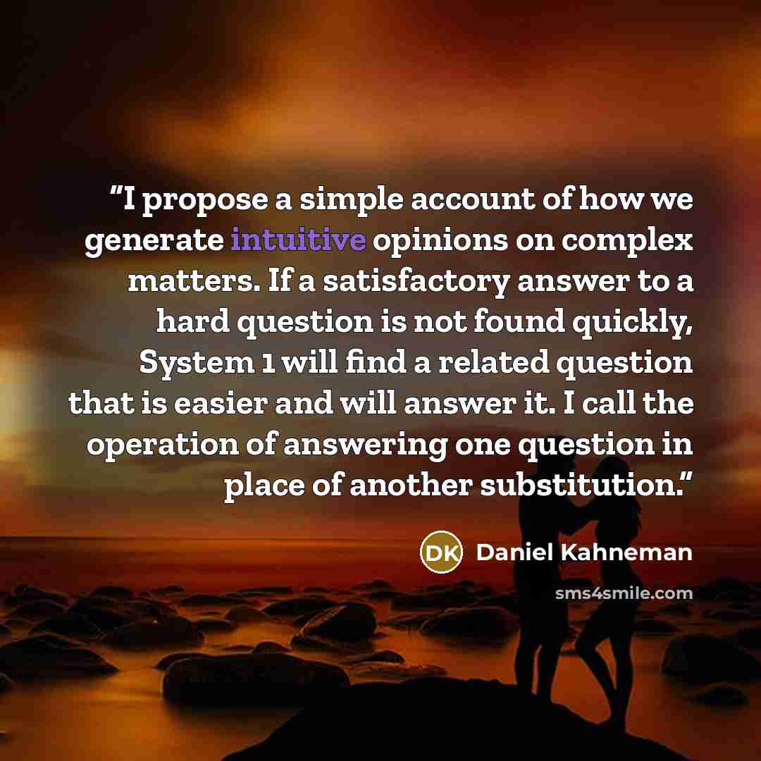 “I propose a simple account of how we generate intuitive opinions on complex matters. If a satisfactory answer to a hard question is not found quickly, System 1 will find a related question that is easier and will answer it. I call the operation of answering one question in place of another…” quote by Daniel Kahneman