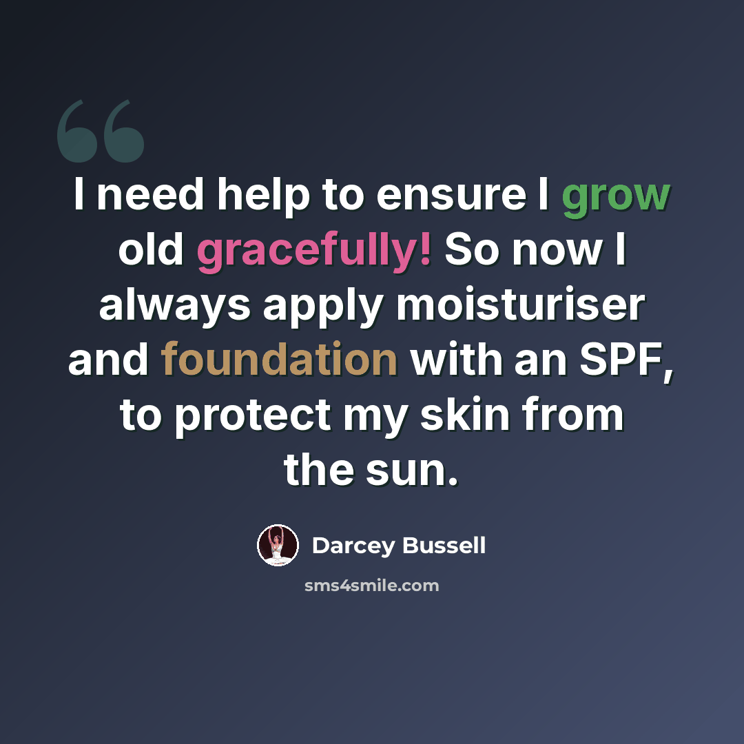 “I need help to ensure I grow old gracefully! So now I always apply moisturiser and foundation with an SPF, to protect my skin from the sun.” quote by Darcey Bussell