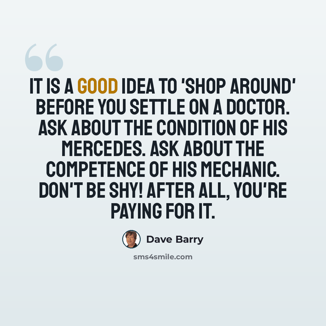 “It is a good idea to 'shop around' before you settle on a doctor. Ask about the condition of his Mercedes. Ask about the competence of his mechanic. Don't be shy! After all, you're paying for it.” quote by Dave Barry
