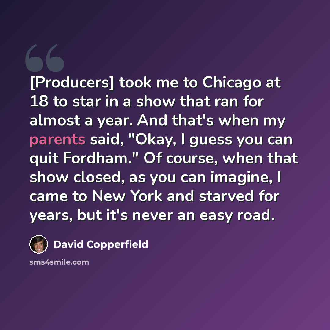 “[Producers] took me to Chicago at 18 to star in a show that ran for almost a year. And that's when my parents said, "Okay, I guess you can quit Fordham." Of course, when that show closed, as you can imagine, I came to New York and starved for years, but it's never an easy road.” quote by David Copperfield