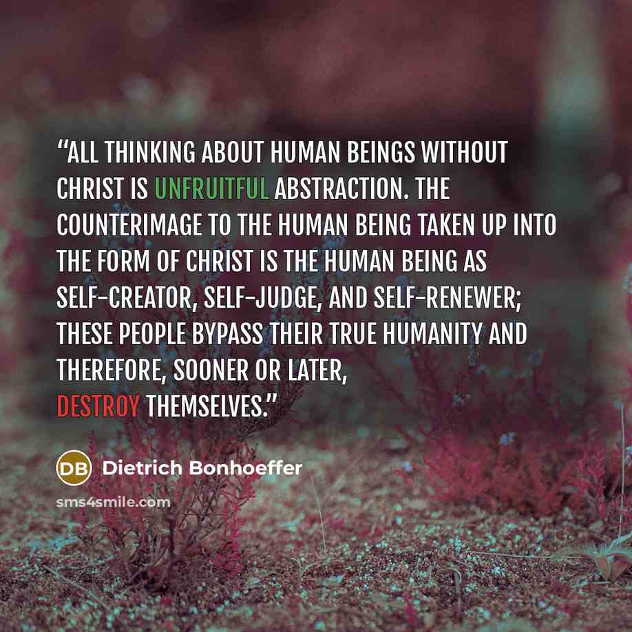 “all thinking about human beings without Christ is unfruitful abstraction. The counterimage to the human being taken up into the form of Christ is the human being as self-creator, self-judge, and self-renewer; these people bypass their true humanity and therefore, sooner or later, destroy themselves.” quote by Dietrich Bonhoeffer