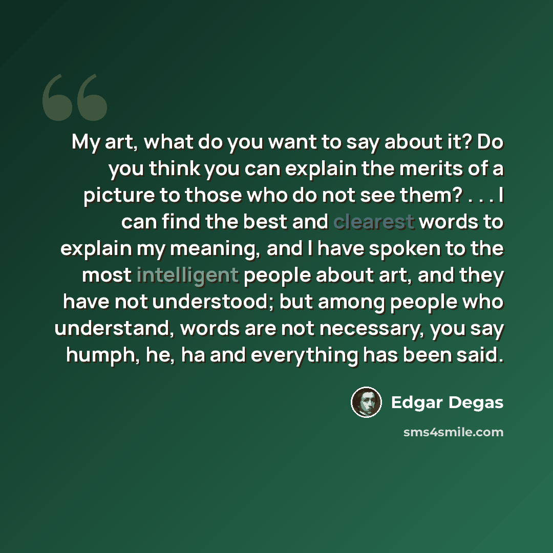 “My art, what do you want to say about it? Do you think you can explain the merits of a picture to those who do not see them? . . . I can find the best and clearest words to explain my meaning, and I have spoken to the most intelligent people about art, and they have not understood; but among…” quote by Edgar Degas