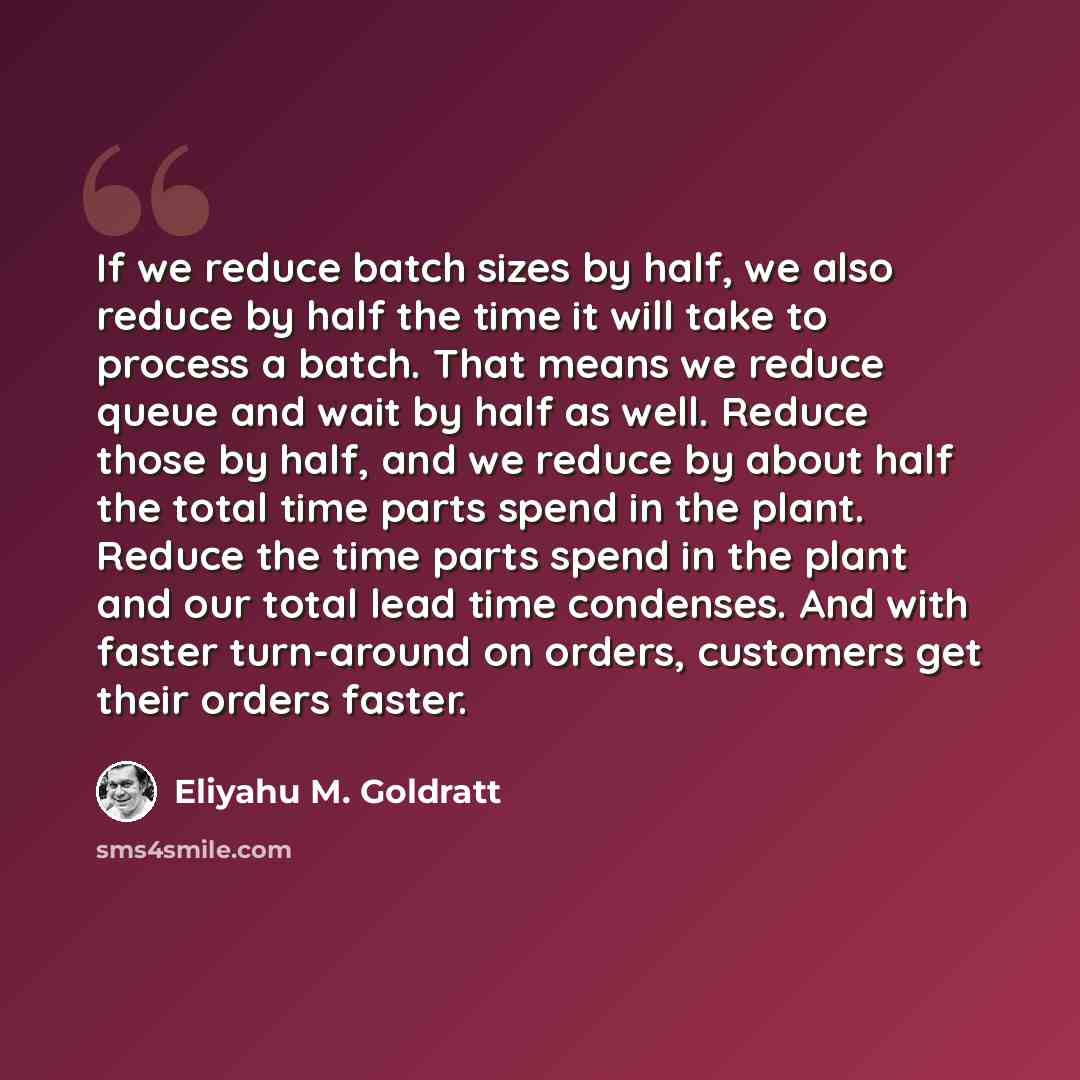 “If we reduce batch sizes by half, we also reduce by half the time it will take to process a batch. That means we reduce queue and wait by half as well. Reduce those by half, and we reduce by about half the total time parts spend in the plant. Reduce the time parts spend in the plant and our total…” quote by Eliyahu M. Goldratt