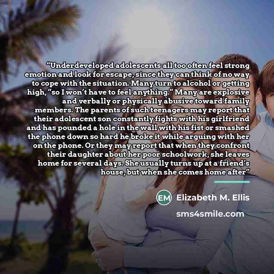 “Underdeveloped adolescents all too often feel strong emotion and look for escape, since they can think of no way to cope with the situation. Many turn to alcohol or getting high, “so I won’t have to feel anything.” Many are explosive and verbally or physically abusive toward family members. The…” quote by Elizabeth M. Ellis
