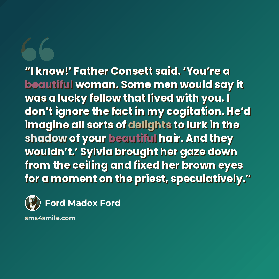 “I know!’ Father Consett said. ‘You’re a beautiful woman. Some men would say it was a lucky fellow that lived with you. I don’t ignore the fact in my cogitation. He’d imagine all sorts of delights to lurk in the shadow of your beautiful hair. And they wouldn’t.’ Sylvia brought her gaze down from…” quote by Ford Madox Ford