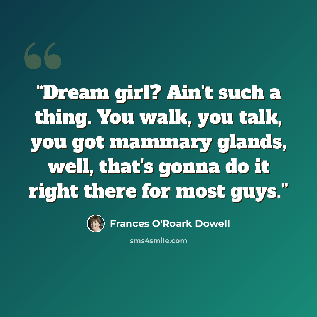 “Dream girl? Ain't such a thing. You walk, you talk, you got mammary glands, well, that's gonna do it right there for most guys.” quote by Frances O'Roark Dowell