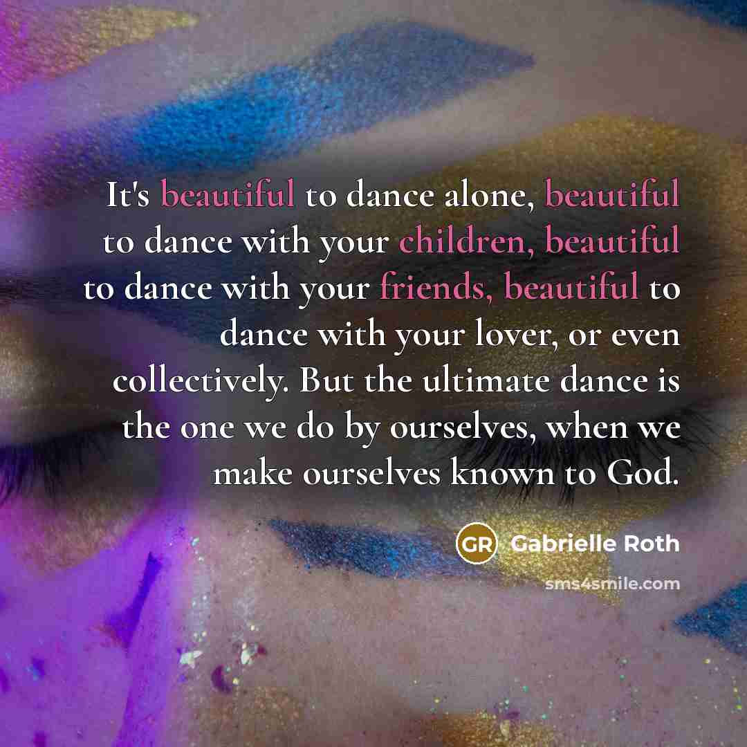 “It's beautiful to dance alone, beautiful to dance with your children, beautiful to dance with your friends, beautiful to dance with your lover, or even collectively. But the ultimate dance is the one we do by ourselves, when we make ourselves known to God.” quote by Gabrielle Roth