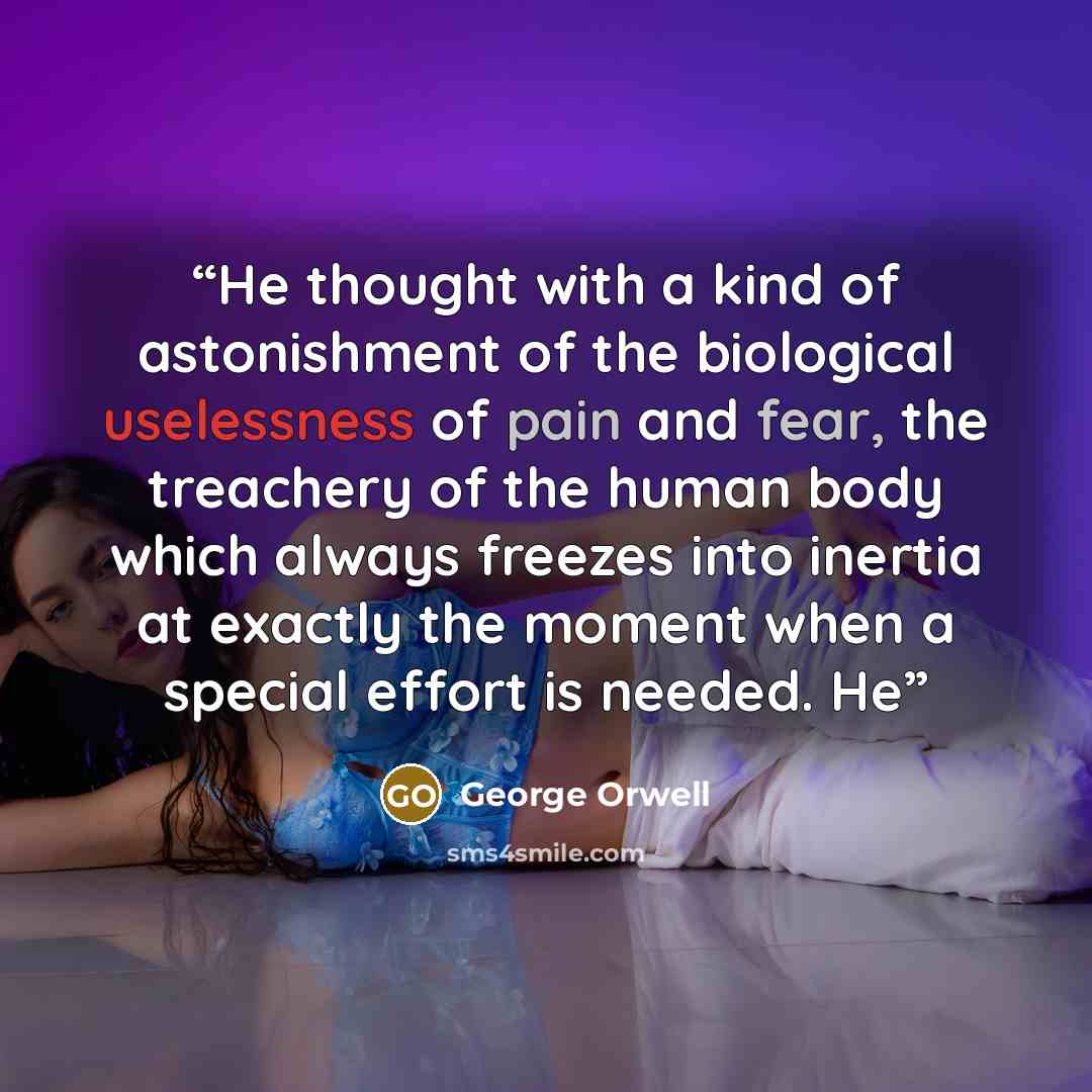 “He thought with a kind of astonishment of the biological uselessness of pain and fear, the treachery of the human body which always freezes into inertia at exactly the moment when a special effort is needed. He” quote by George Orwell