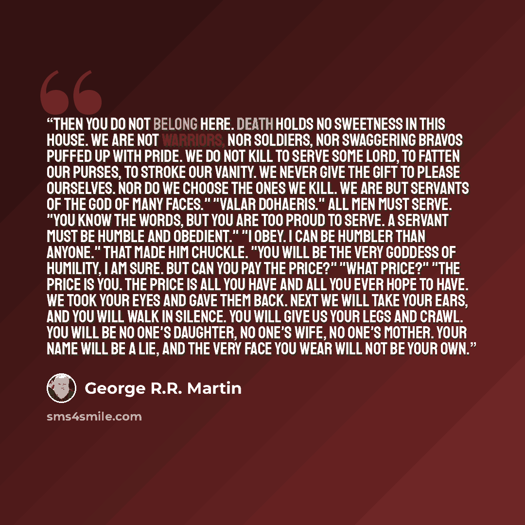 “Then you do not belong here. Death holds no sweetness in this house. We are not warriors, nor soldiers, nor swaggering bravos puffed up with pride. We do not kill to serve some lord, to fatten our purses, to stroke our vanity. We never give the gift to please ourselves. Nor do we choose the ones…” quote by George R.R. Martin