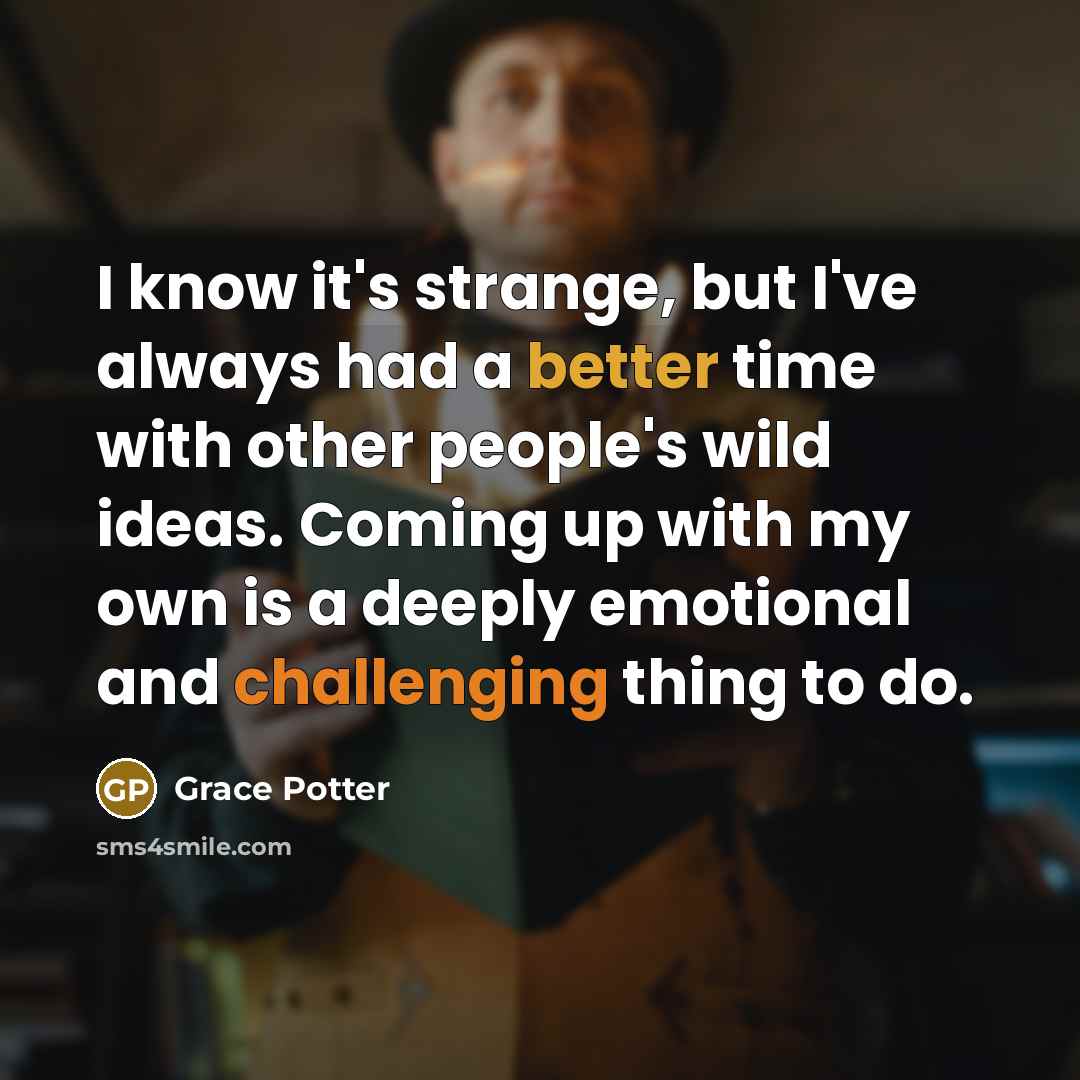 “I know it's strange, but I've always had a better time with other people's wild ideas. Coming up with my own is a deeply emotional and challenging thing to do.” quote by Grace Potter