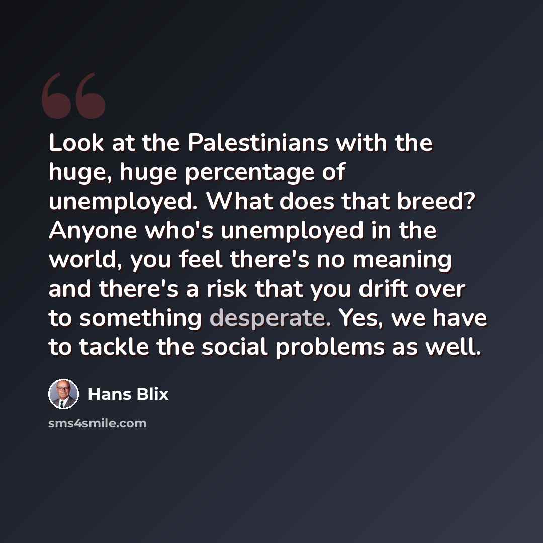 “Look at the Palestinians with the huge, huge percentage of unemployed. What does that breed? Anyone who's unemployed in the world, you feel there's no meaning and there's a risk that you drift over to something desperate. Yes, we have to tackle the social problems as well.” quote by Hans Blix