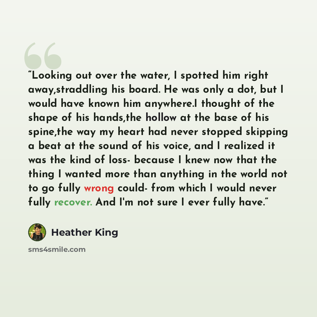 “Looking out over the water, I spotted him right away,straddling his board. He was only a dot, but I would have known him anywhere.I thought of the shape of his hands,the hollow at the base of his spine,the way my heart had never stopped skipping a beat at the sound of his voice, and I realized it…” quote by Heather King