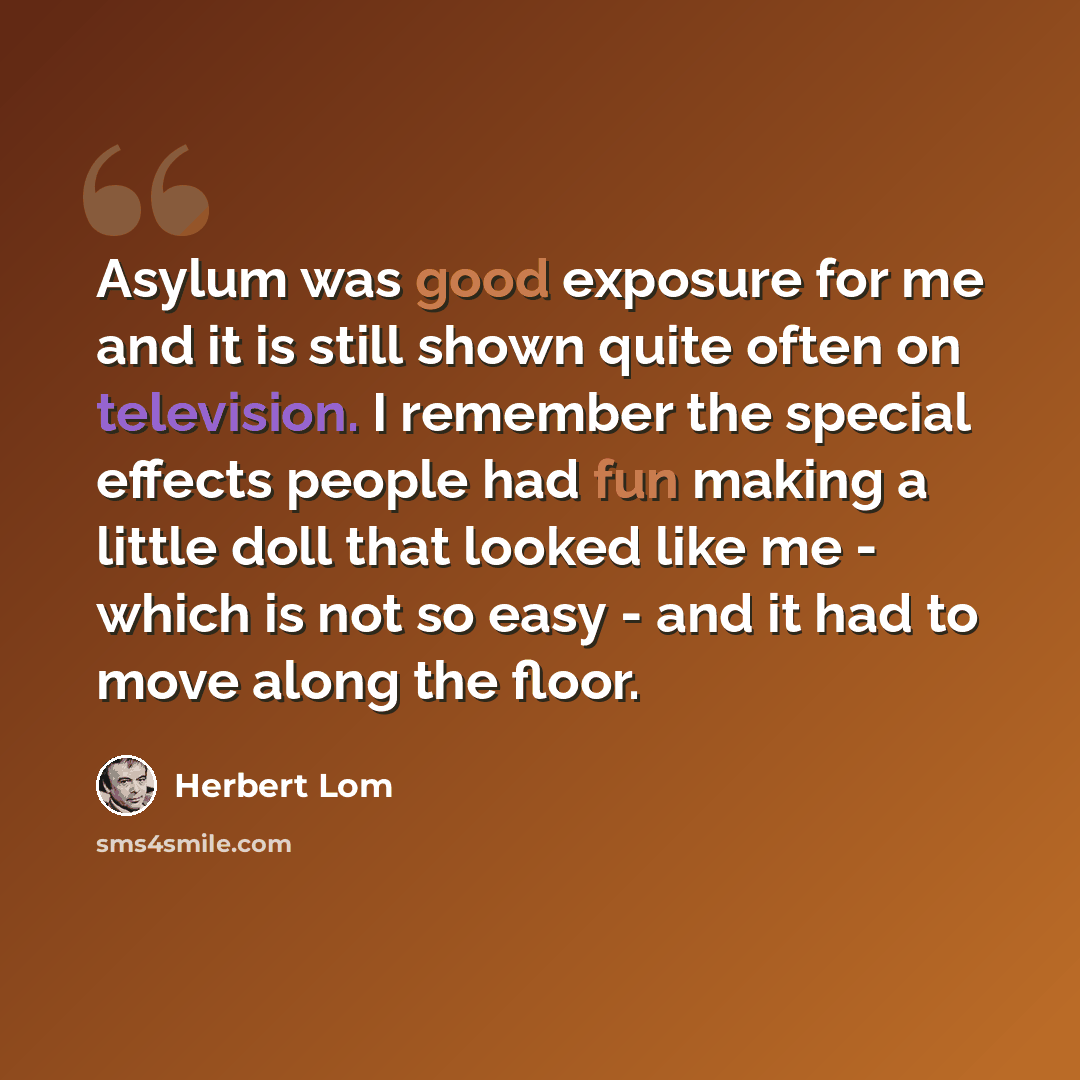 “Asylum was good exposure for me and it is still shown quite often on television. I remember the special effects people had fun making a little doll that looked like me - which is not so easy - and it had to move along the floor.” quote by Herbert Lom