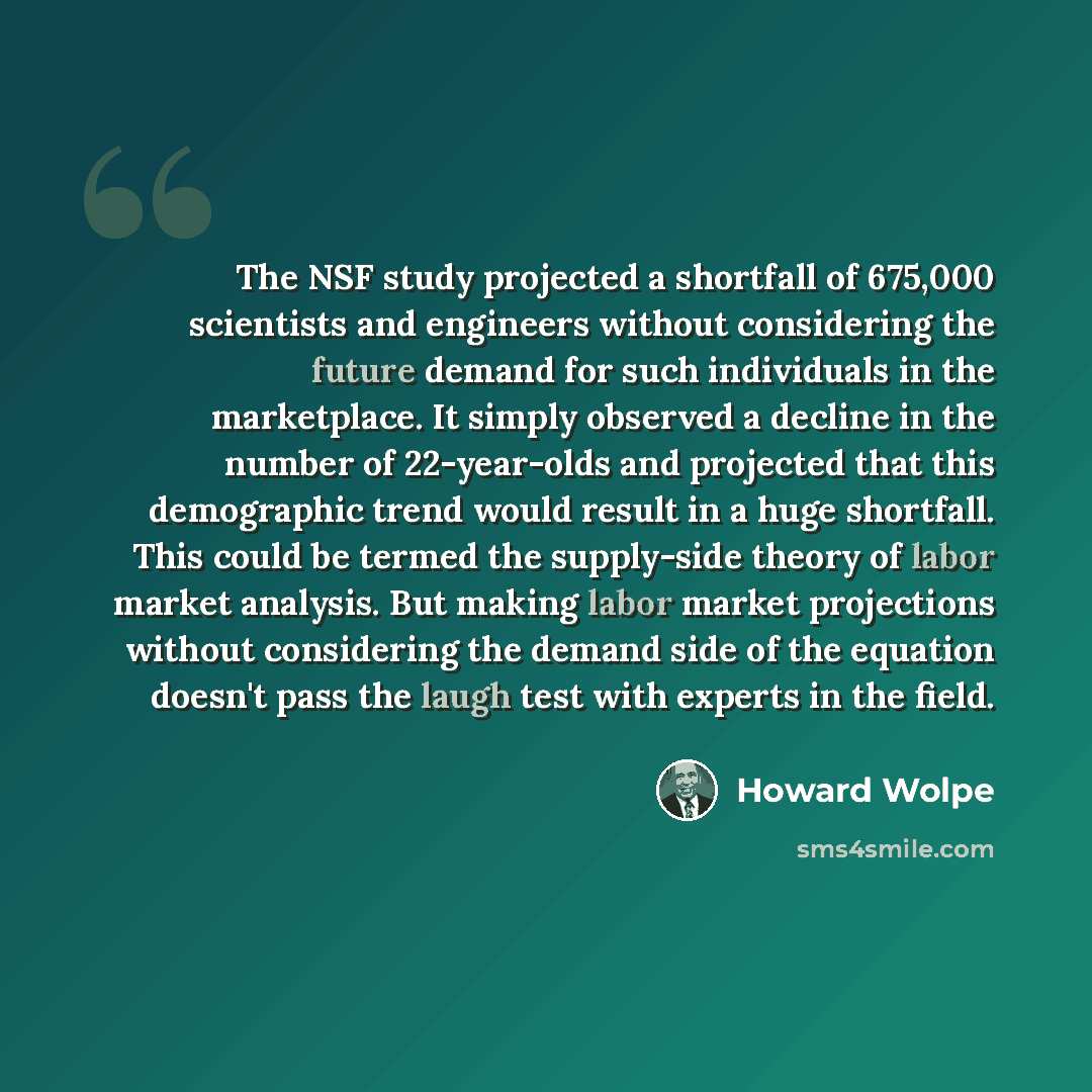 “The NSF study projected a shortfall of 675,000 scientists and engineers without considering the future demand for such individuals in the marketplace. It simply observed a decline in the number of 22-year-olds and projected that this demographic trend would result in a huge shortfall. This could…” quote by Howard Wolpe