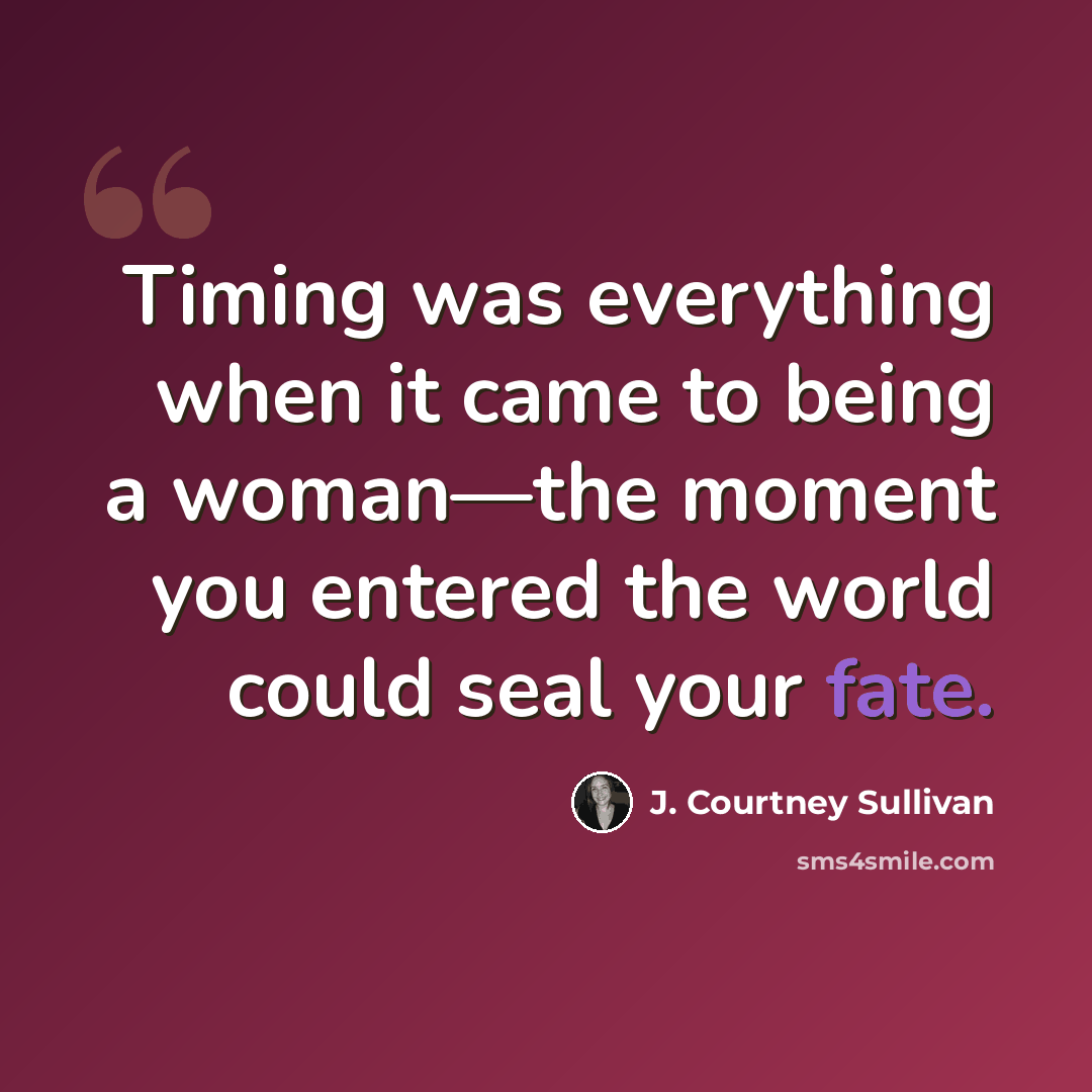 “Timing was everything when it came to being a woman—the moment you entered the world could seal your fate.” quote by J. Courtney Sullivan