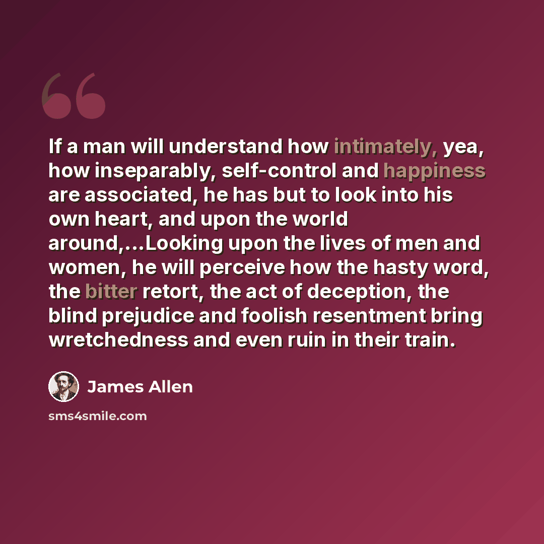 “If a man will understand how intimately, yea, how inseparably, self-control and happiness are associated, he has but to look into his own heart, and upon the world around,...Looking upon the lives of men and women, he will perceive how the hasty word, the bitter retort, the act of deception, the…” quote by James Allen