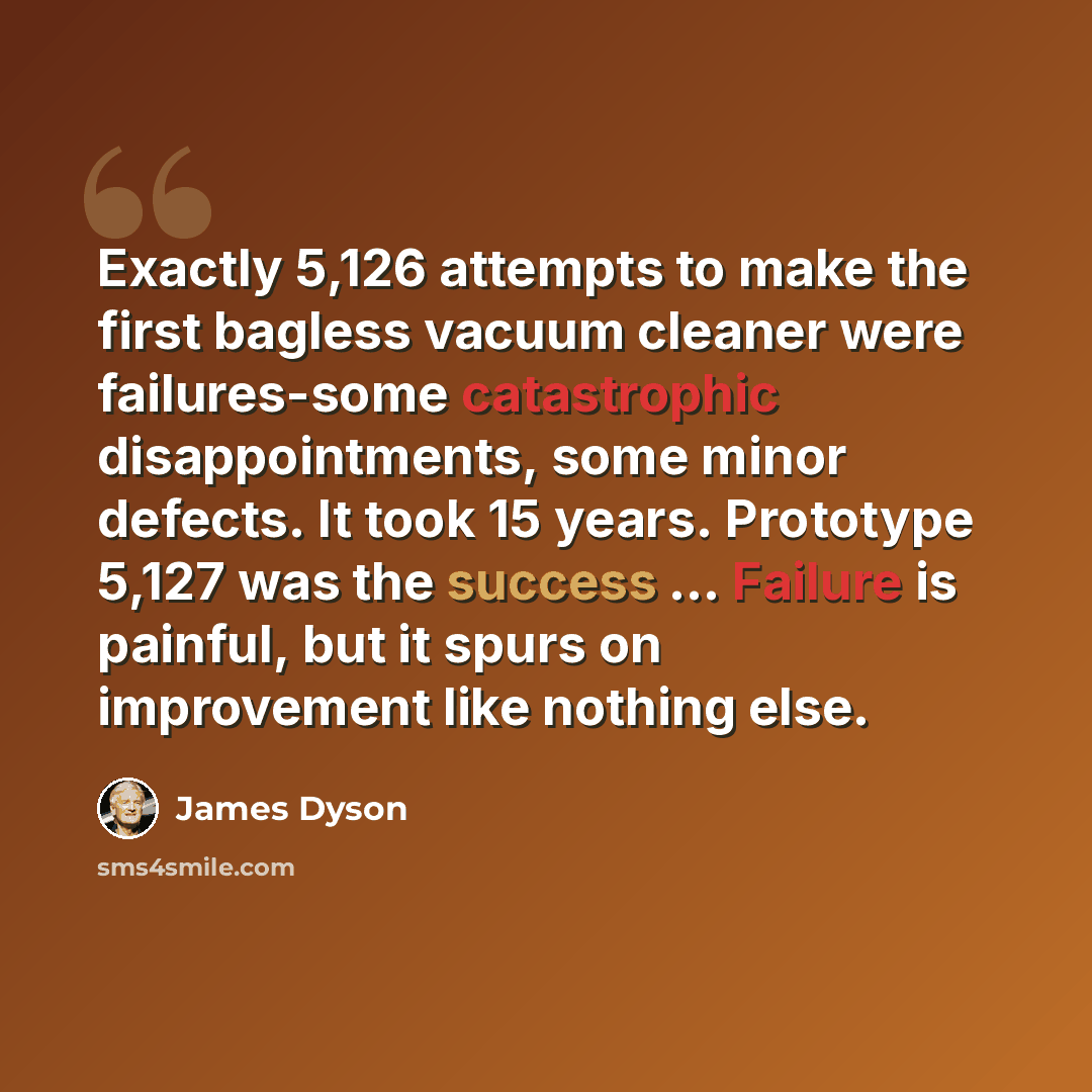 “Exactly 5,126 attempts to make the first bagless vacuum cleaner were failures-some catastrophic disappointments, some minor defects. It took 15 years. Prototype 5,127 was the success ... Failure is painful, but it spurs on improvement like nothing else.” quote by James Dyson
